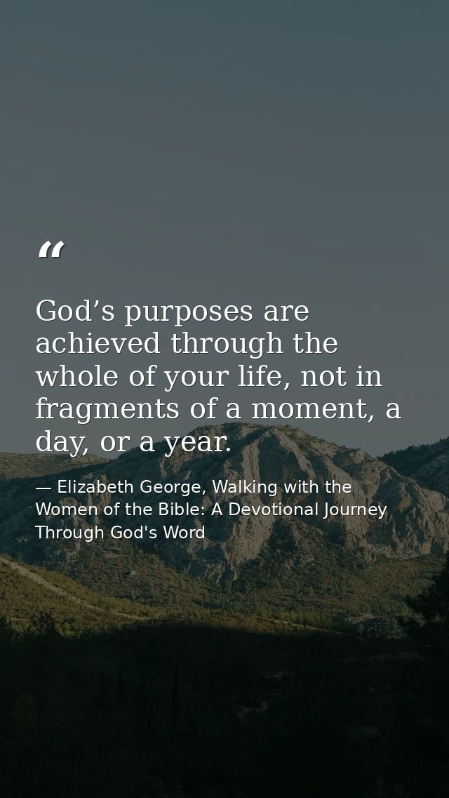 God’s purposes are achieved through the whole of your life, not in fragments of a moment, a day, or a year. — Elizabeth George, Walking with the Women of the Bible: A Devotional Journey Through God's Word