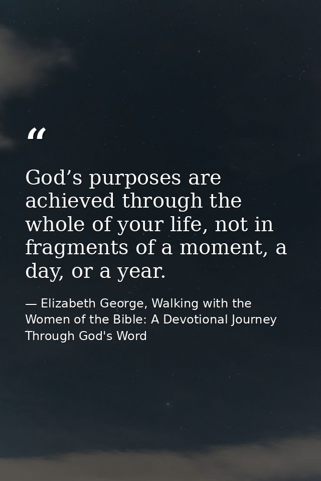 God’s purposes are achieved through the whole of your life, not in fragments of a moment, a day, or a year. — Elizabeth George, Walking with the Women of the Bible: A Devotional Journey Through God's Word