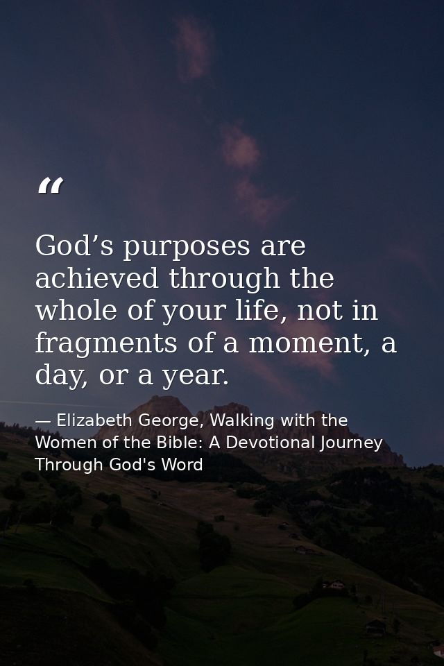 God’s purposes are achieved through the whole of your life, not in fragments of a moment, a day, or a year. — Elizabeth George, Walking with the Women of the Bible: A Devotional Journey Through God's Word