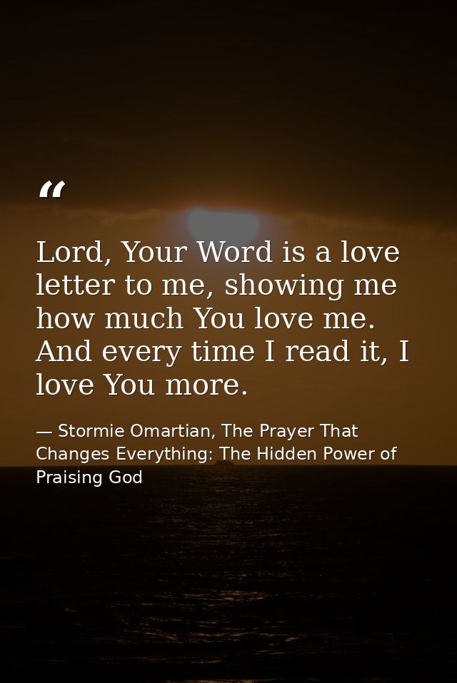 Lord, Your Word is a love letter to me, showing me how much You love me. And every time I read it, I love You more. — Stormie Omartian, The Prayer That Changes Everything: The Hidden Power of Praising God