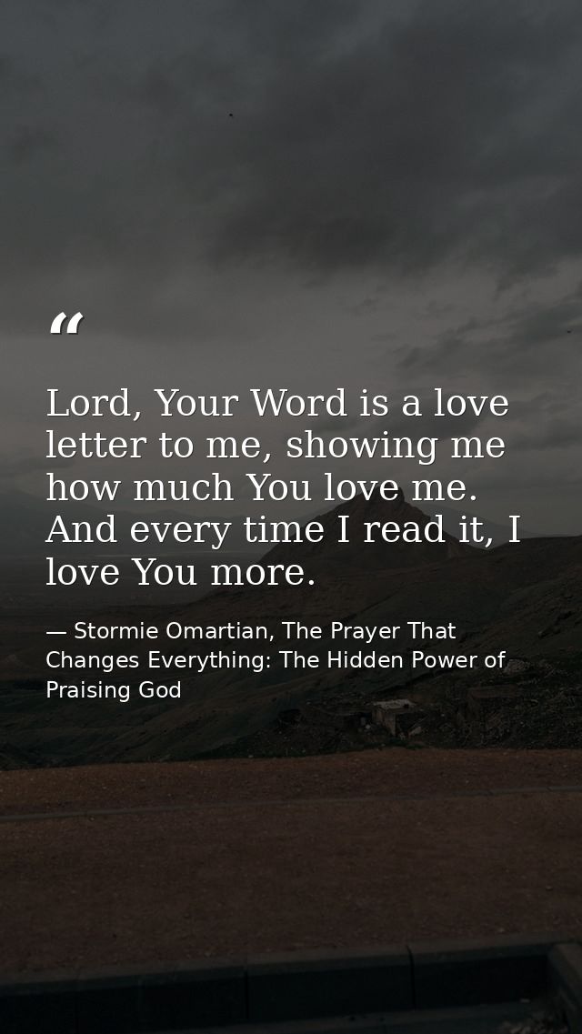 Lord, Your Word is a love letter to me, showing me how much You love me. And every time I read it, I love You more. — Stormie Omartian, The Prayer That Changes Everything: The Hidden Power of Praising God