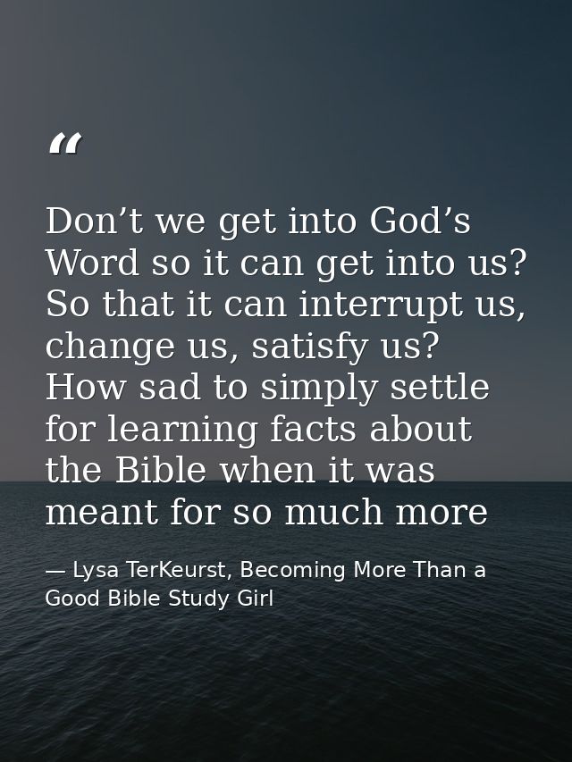 Don’t we get into God’s Word so it can get into us? So that it can interrupt us, change us, satisfy us? How sad to simpl — Lysa TerKeurst, Becoming More Than a Good Bible Study Girl