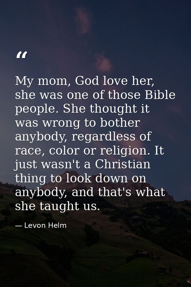 My mom, God love her, she was one of those Bible people. She thought it was wrong to bother anybody, regardless of race, — Levon Helm