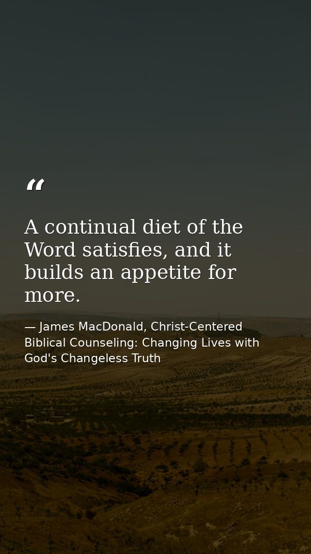 A continual diet of the Word satisfies, and it builds an appetite for more. — James MacDonald, Christ-Centered Biblical Counseling: Changing Lives with God's Changeless Truth