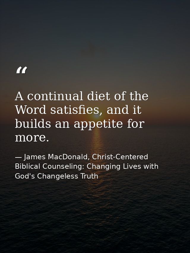 A continual diet of the Word satisfies, and it builds an appetite for more. — James MacDonald, Christ-Centered Biblical Counseling: Changing Lives with God's Changeless Truth