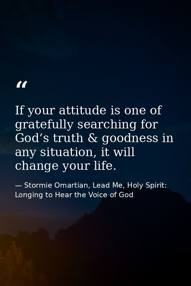 If your attitude is one of gratefully searching for God’s truth & goodness in any situation, it will change your life. — Stormie Omartian, Lead Me, Holy Spirit: Longing to Hear the Voice of God