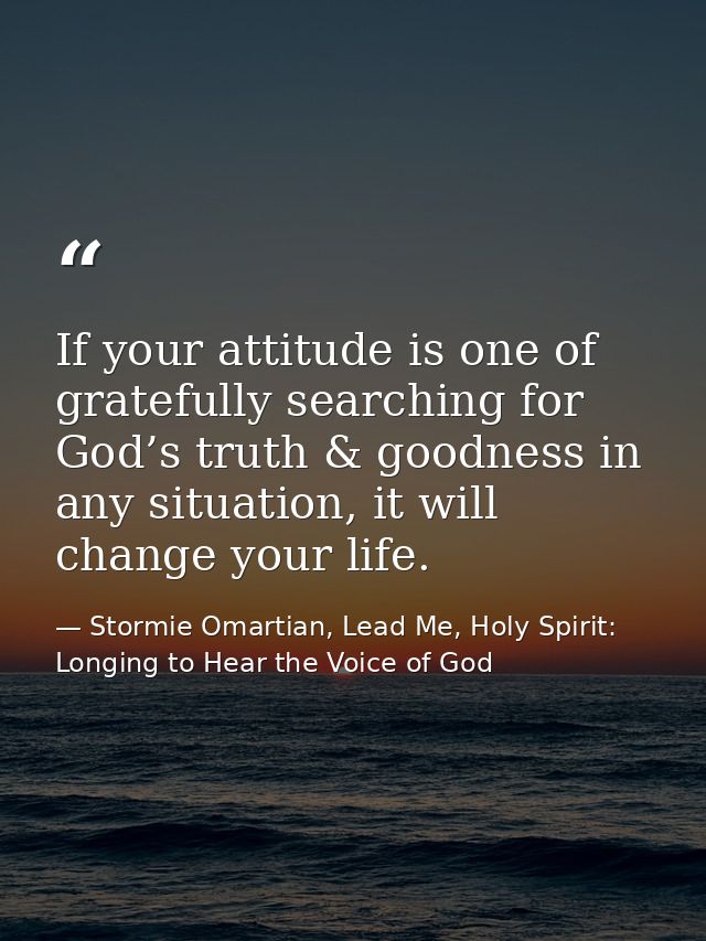 If your attitude is one of gratefully searching for God’s truth & goodness in any situation, it will change your life. — Stormie Omartian, Lead Me, Holy Spirit: Longing to Hear the Voice of God