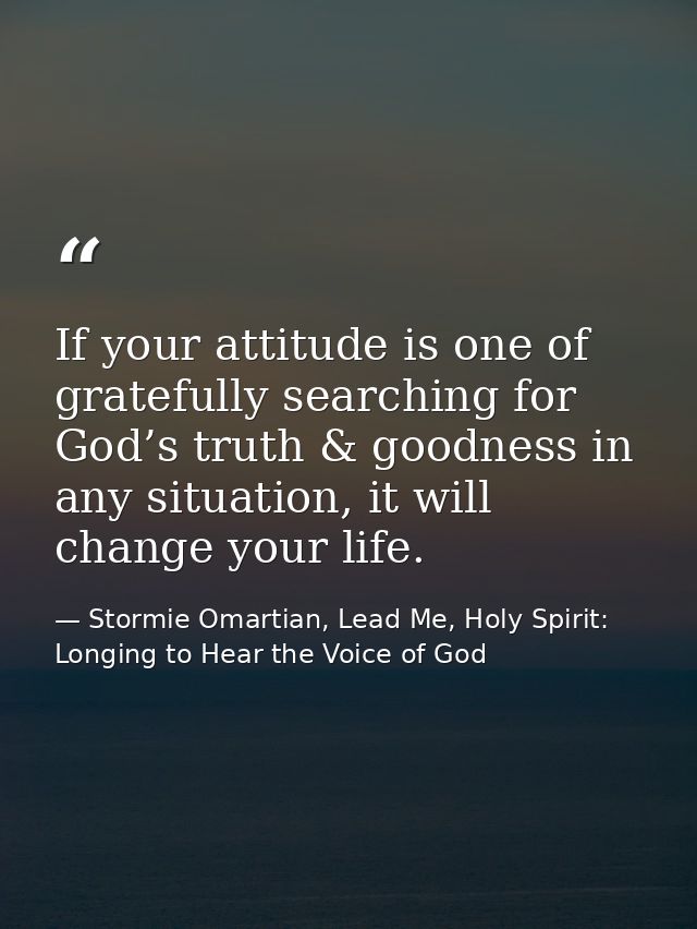 If your attitude is one of gratefully searching for God’s truth & goodness in any situation, it will change your life. — Stormie Omartian, Lead Me, Holy Spirit: Longing to Hear the Voice of God