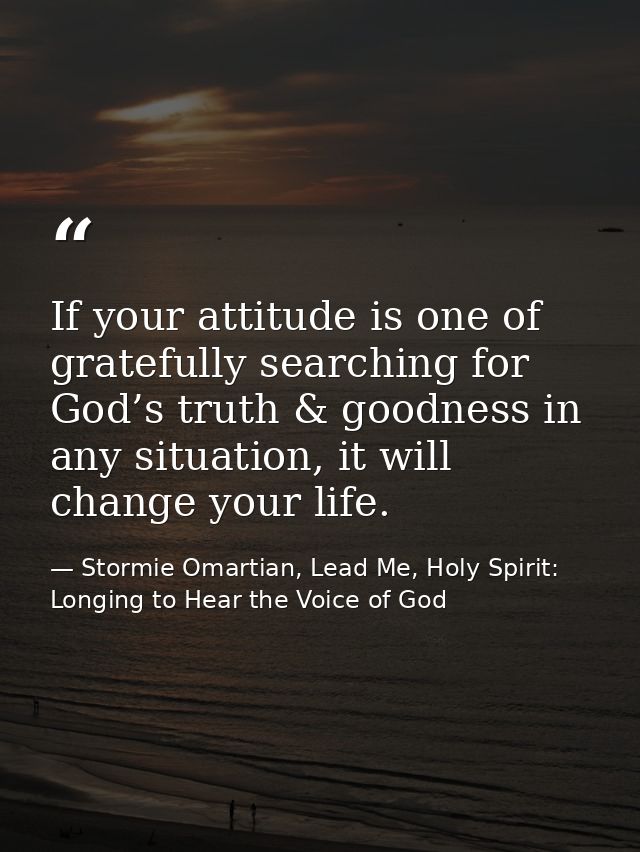 If your attitude is one of gratefully searching for God’s truth & goodness in any situation, it will change your life. — Stormie Omartian, Lead Me, Holy Spirit: Longing to Hear the Voice of God