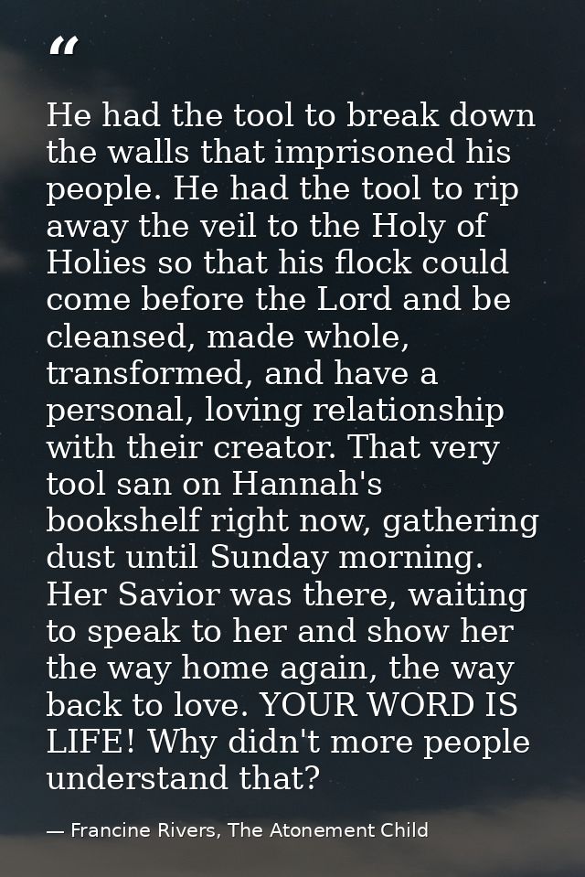 He had the tool to break down the walls that imprisoned his people. He had the tool to rip away the veil to the Holy of  — Francine Rivers, The Atonement Child