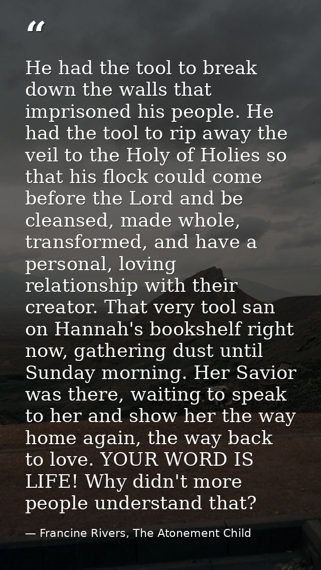 He had the tool to break down the walls that imprisoned his people. He had the tool to rip away the veil to the Holy of  — Francine Rivers, The Atonement Child
