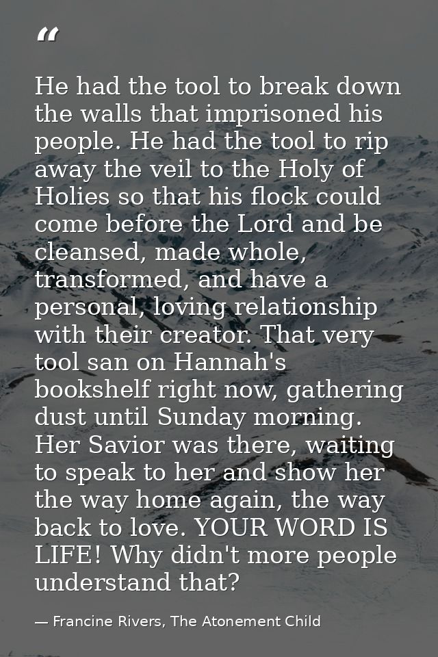 He had the tool to break down the walls that imprisoned his people. He had the tool to rip away the veil to the Holy of  — Francine Rivers, The Atonement Child