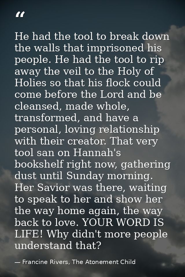 He had the tool to break down the walls that imprisoned his people. He had the tool to rip away the veil to the Holy of  — Francine Rivers, The Atonement Child