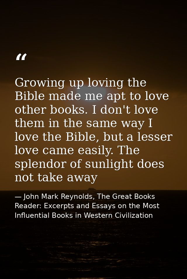Growing up loving the Bible made me apt to love other books. I don't love them in the same way I love the Bible, but a l — John Mark Reynolds, The Great Books Reader: Excerpts and Essays on the Most Influential Books in Western Civilization