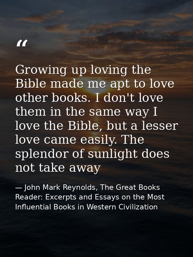 Growing up loving the Bible made me apt to love other books. I don't love them in the same way I love the Bible, but a l — John Mark Reynolds, The Great Books Reader: Excerpts and Essays on the Most Influential Books in Western Civilization