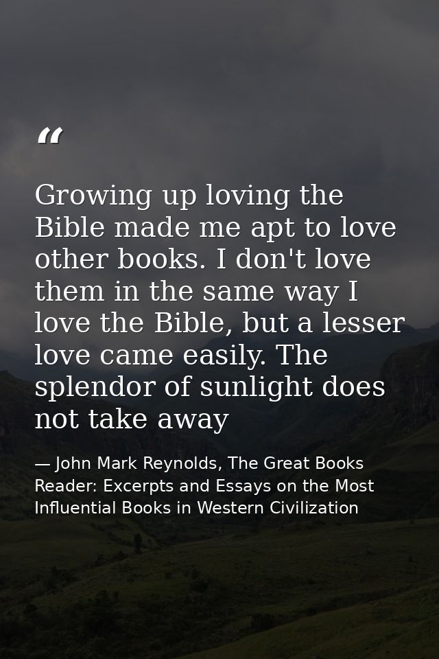 Growing up loving the Bible made me apt to love other books. I don't love them in the same way I love the Bible, but a l — John Mark Reynolds, The Great Books Reader: Excerpts and Essays on the Most Influential Books in Western Civilization