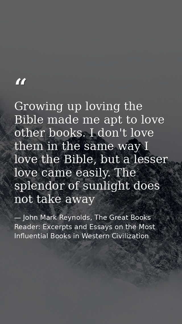 Growing up loving the Bible made me apt to love other books. I don't love them in the same way I love the Bible, but a l — John Mark Reynolds, The Great Books Reader: Excerpts and Essays on the Most Influential Books in Western Civilization