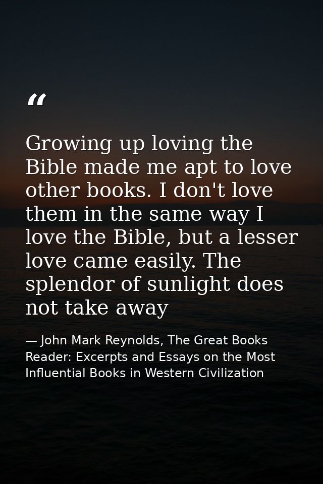 Growing up loving the Bible made me apt to love other books. I don't love them in the same way I love the Bible, but a l — John Mark Reynolds, The Great Books Reader: Excerpts and Essays on the Most Influential Books in Western Civilization