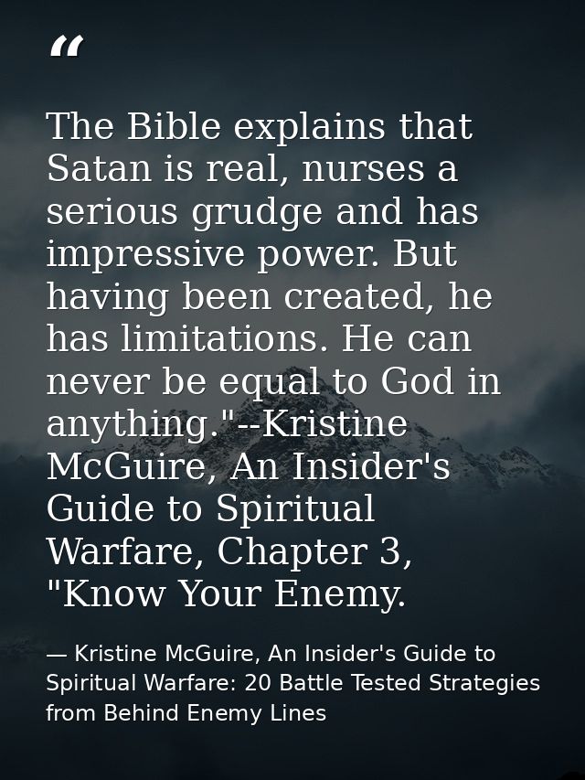 The Bible explains that Satan is real, nurses a serious grudge and has impressive power. But having been created, he has — Kristine McGuire, An Insider's Guide to Spiritual Warfare: 20 Battle Tested Strategies from Behind Enemy Lines