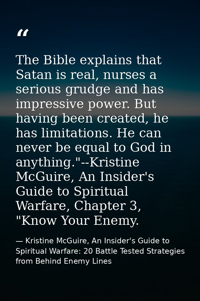 The Bible explains that Satan is real, nurses a serious grudge and has impressive power. But having been created, he has — Kristine McGuire, An Insider's Guide to Spiritual Warfare: 20 Battle Tested Strategies from Behind Enemy Lines