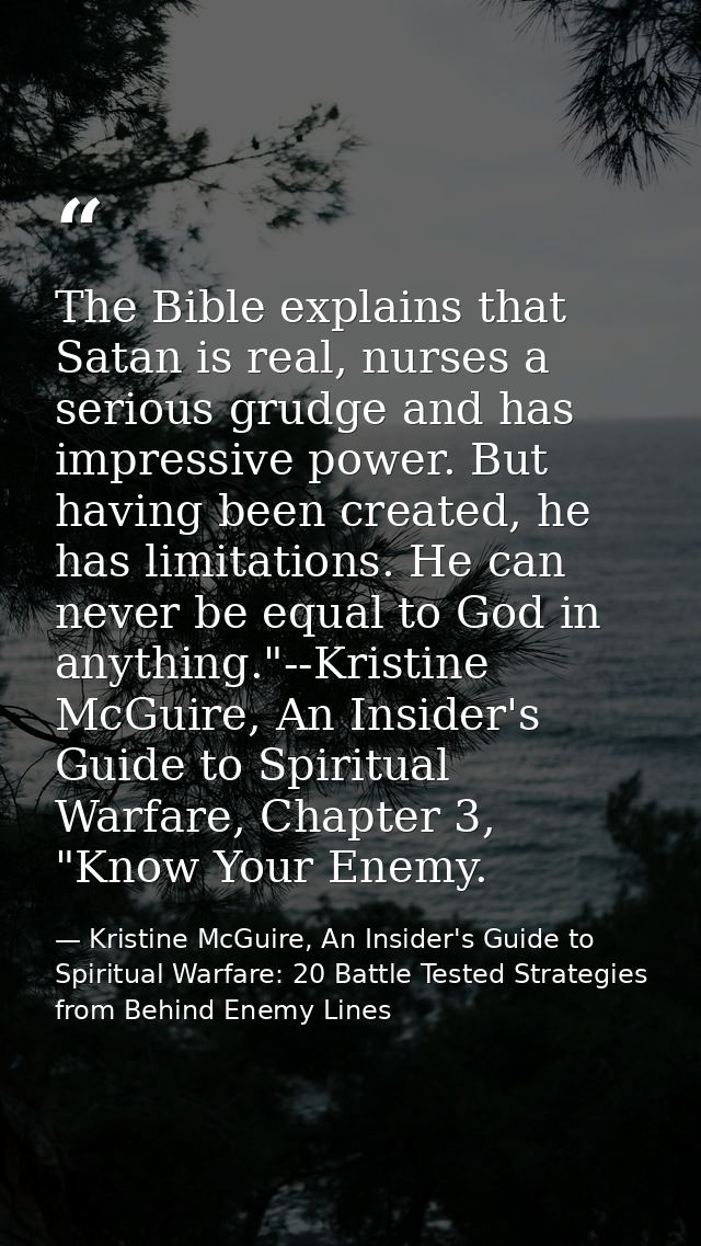 The Bible explains that Satan is real, nurses a serious grudge and has impressive power. But having been created, he has — Kristine McGuire, An Insider's Guide to Spiritual Warfare: 20 Battle Tested Strategies from Behind Enemy Lines