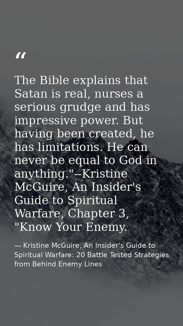 The Bible explains that Satan is real, nurses a serious grudge and has impressive power. But having been created, he has — Kristine McGuire, An Insider's Guide to Spiritual Warfare: 20 Battle Tested Strategies from Behind Enemy Lines