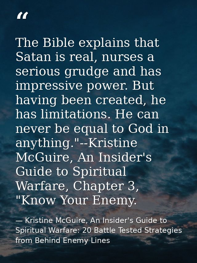 The Bible explains that Satan is real, nurses a serious grudge and has impressive power. But having been created, he has — Kristine McGuire, An Insider's Guide to Spiritual Warfare: 20 Battle Tested Strategies from Behind Enemy Lines