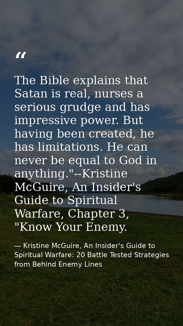 The Bible explains that Satan is real, nurses a serious grudge and has impressive power. But having been created, he has — Kristine McGuire, An Insider's Guide to Spiritual Warfare: 20 Battle Tested Strategies from Behind Enemy Lines