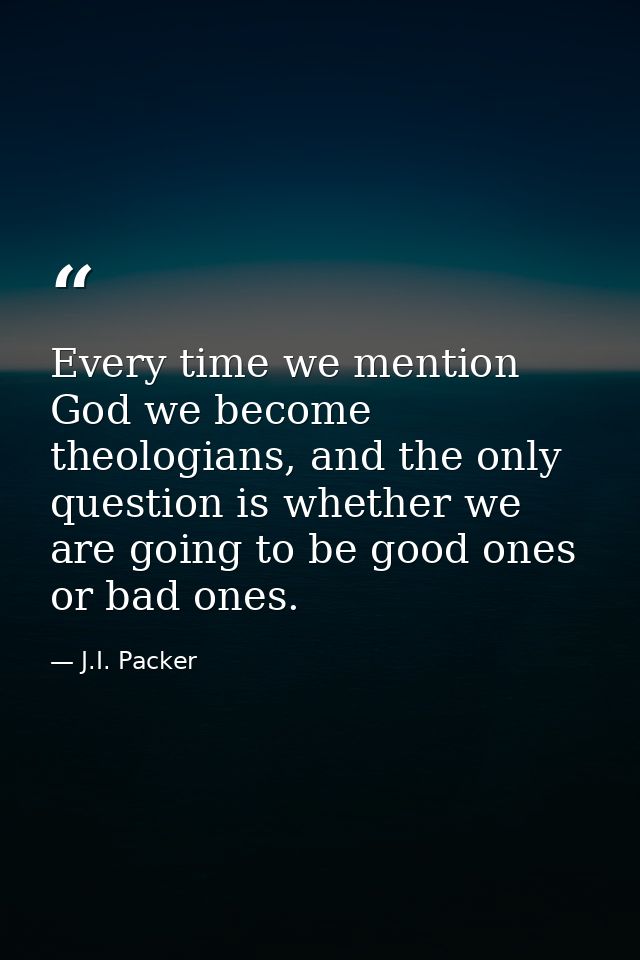 Every time we mention God we become theologians, and the only question is whether we are going to be good ones or bad on — J.I. Packer