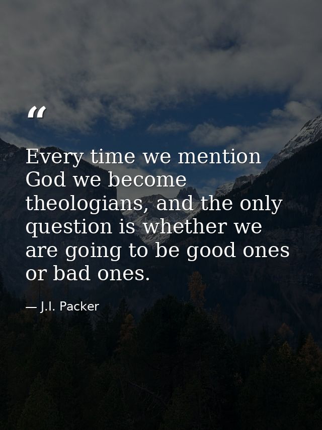 Every time we mention God we become theologians, and the only question is whether we are going to be good ones or bad on — J.I. Packer
