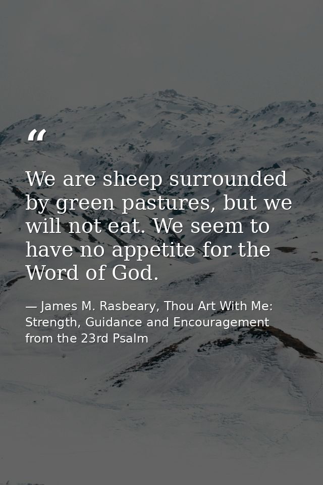 We are sheep surrounded by green pastures, but we will not eat. We seem to have no appetite for the Word of God. — James M. Rasbeary, Thou Art With Me: Strength, Guidance and Encouragement from the 23rd Psalm