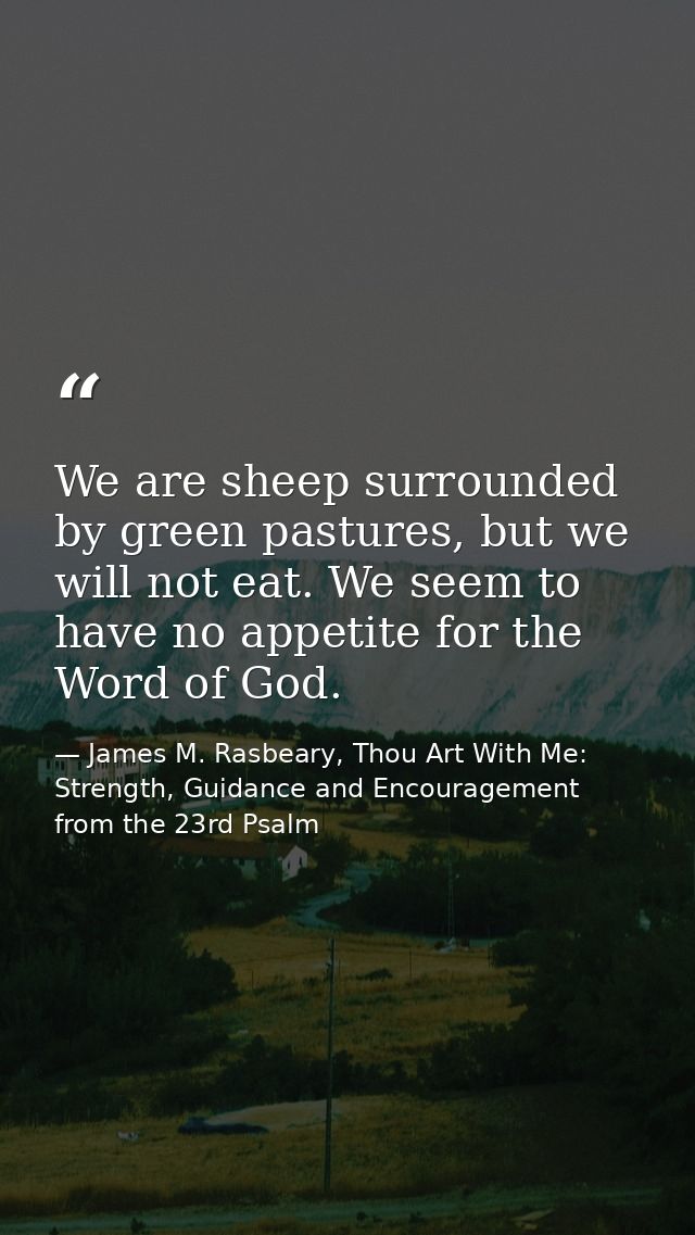 We are sheep surrounded by green pastures, but we will not eat. We seem to have no appetite for the Word of God. — James M. Rasbeary, Thou Art With Me: Strength, Guidance and Encouragement from the 23rd Psalm