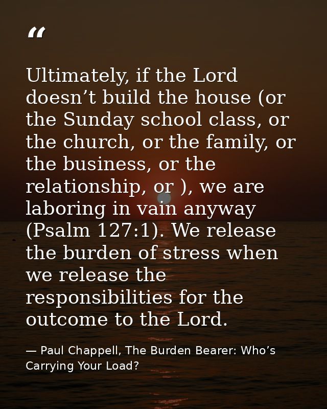 Ultimately, if the Lord doesn’t build the house (or the Sunday school class, or the church, or the family, or the busine — Paul Chappell, The Burden Bearer: Who’s Carrying Your Load?