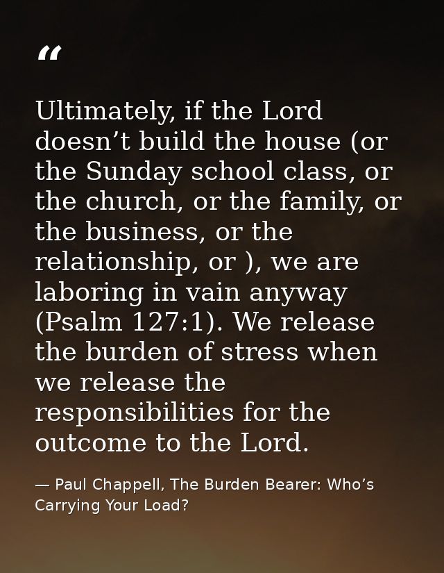 Ultimately, if the Lord doesn’t build the house (or the Sunday school class, or the church, or the family, or the busine — Paul Chappell, The Burden Bearer: Who’s Carrying Your Load?