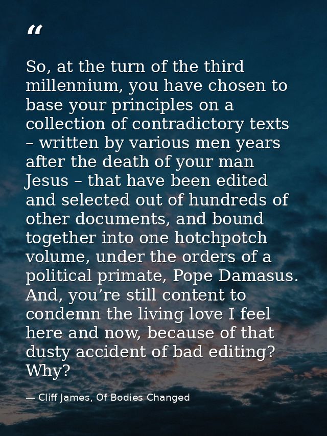 So, at the turn of the third millennium, you have chosen to base your principles on a collection of contradictory texts  — Cliff James, Of Bodies Changed