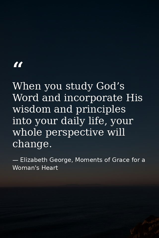 When you study God’s Word and incorporate His wisdom and principles into your daily life, your whole perspective will ch — Elizabeth George, Moments of Grace for a Woman's Heart