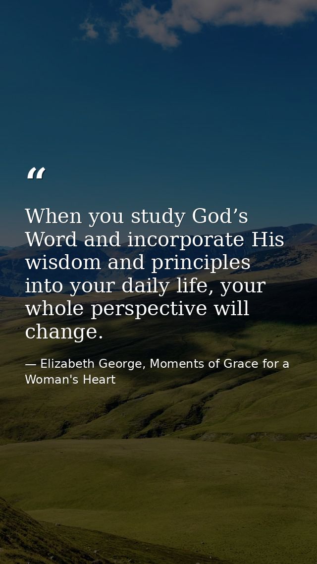 When you study God’s Word and incorporate His wisdom and principles into your daily life, your whole perspective will ch — Elizabeth George, Moments of Grace for a Woman's Heart