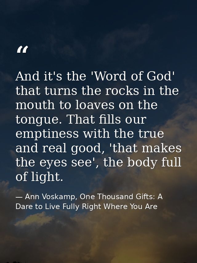 And it's the 'Word of God' that turns the rocks in the mouth to loaves on the tongue. That fills our emptiness with the  — Ann Voskamp, One Thousand Gifts: A Dare to Live Fully Right Where You Are