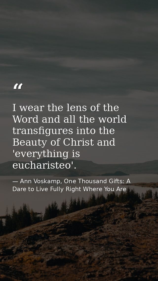 I wear the lens of the Word and all the world transfigures into the Beauty of Christ and 'everything is eucharisteo'. — Ann Voskamp, One Thousand Gifts: A Dare to Live Fully Right Where You Are