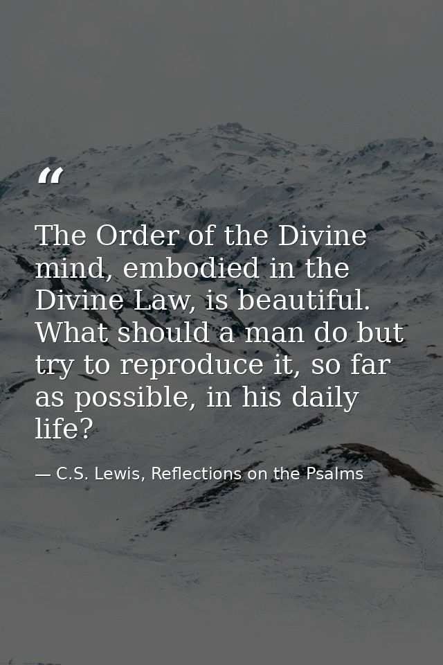 The Order of the Divine mind, embodied in the Divine Law, is beautiful. What should a man do but try to reproduce it, so — C.S. Lewis, Reflections on the Psalms