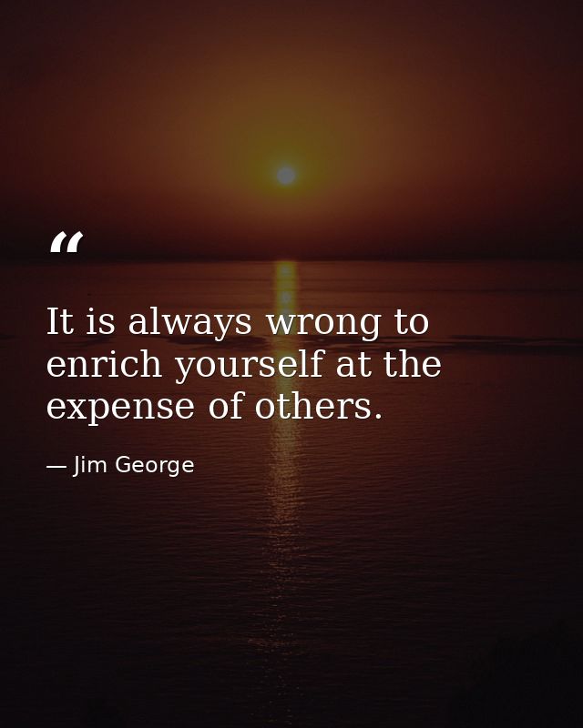 It is always wrong to enrich yourself at the expense of others. — Jim George