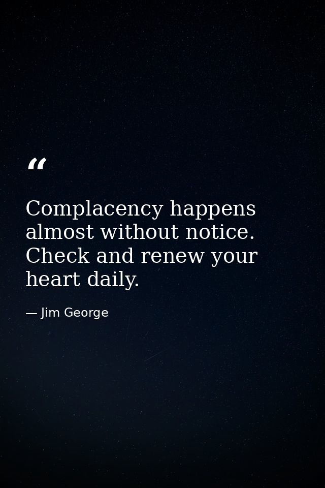 Complacency happens almost without notice. Check and renew your heart daily. — Jim George