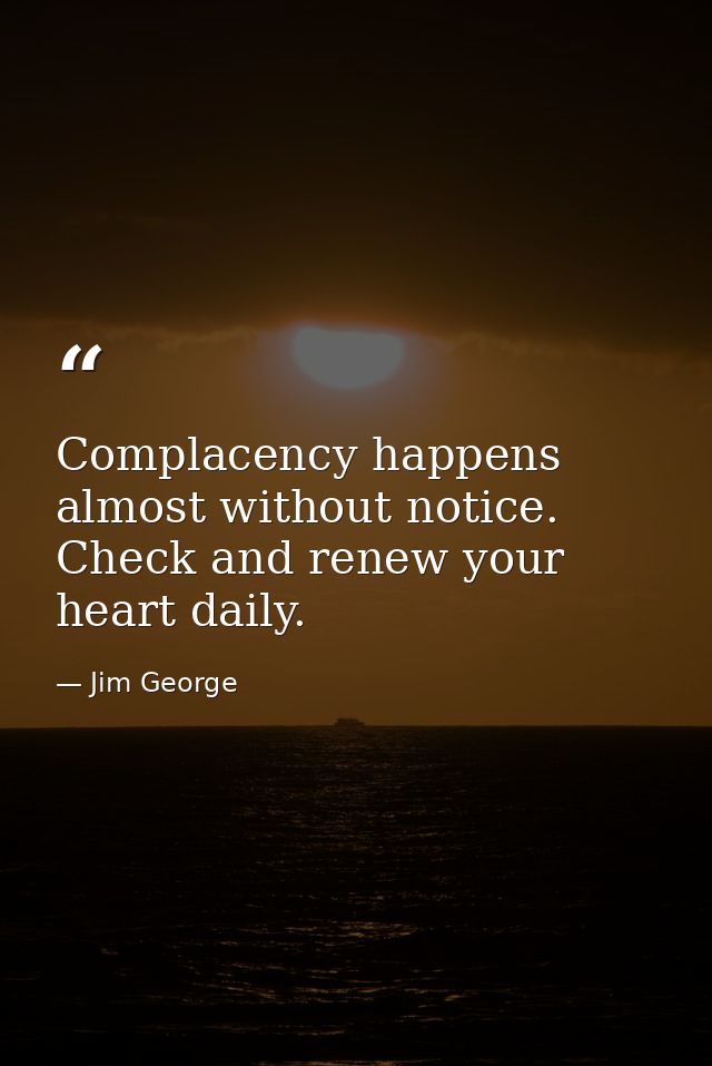 Complacency happens almost without notice. Check and renew your heart daily. — Jim George