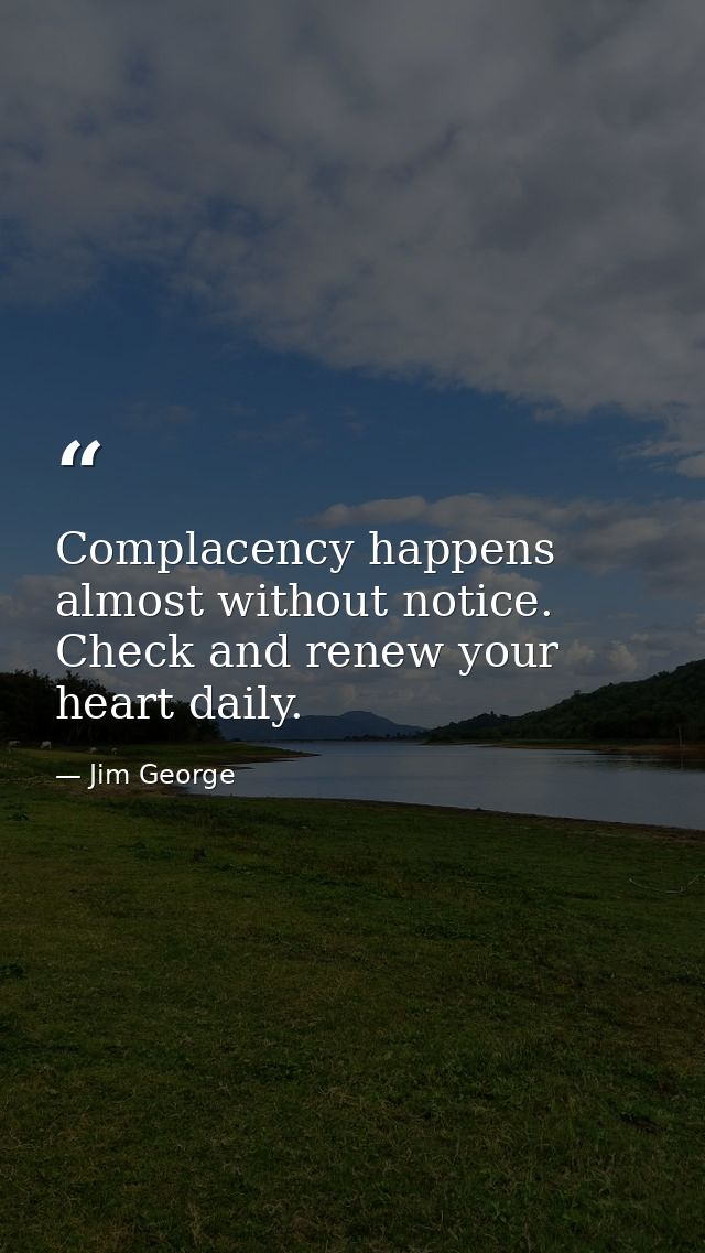 Complacency happens almost without notice. Check and renew your heart daily. — Jim George