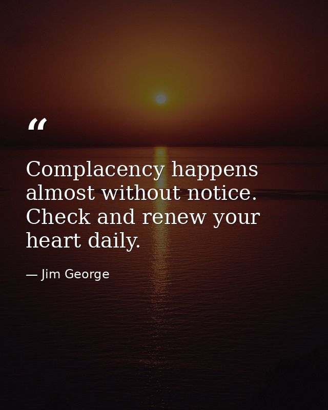 Complacency happens almost without notice. Check and renew your heart daily. — Jim George