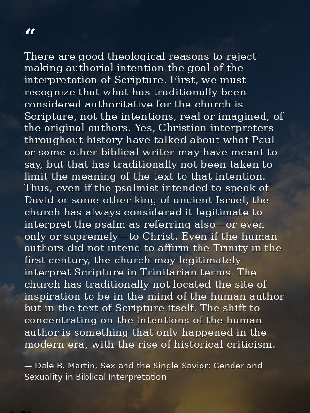 There are good theological reasons to reject making authorial intention the goal of the interpretation of Scripture. Fir — Dale B. Martin, Sex and the Single Savior: Gender and Sexuality in Biblical Interpretation