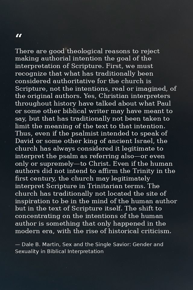 There are good theological reasons to reject making authorial intention the goal of the interpretation of Scripture. Fir — Dale B. Martin, Sex and the Single Savior: Gender and Sexuality in Biblical Interpretation