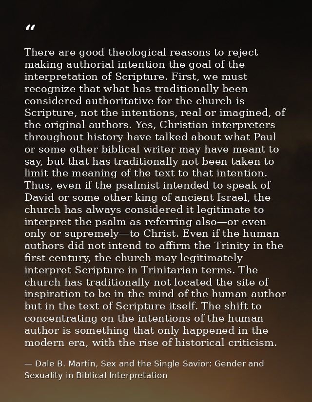 There are good theological reasons to reject making authorial intention the goal of the interpretation of Scripture. Fir — Dale B. Martin, Sex and the Single Savior: Gender and Sexuality in Biblical Interpretation