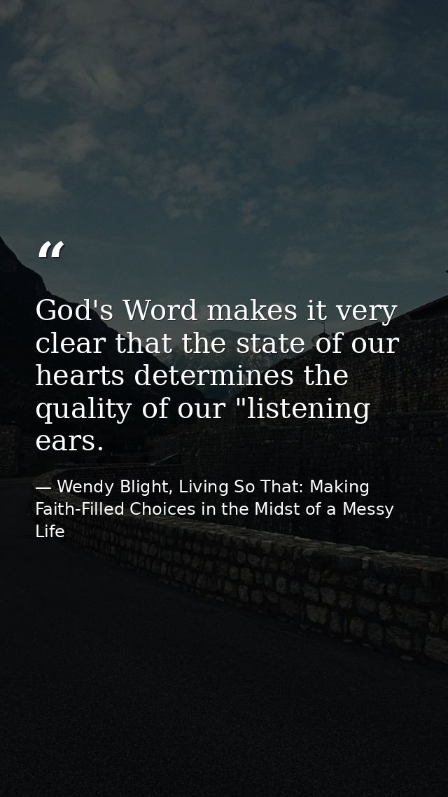God's Word makes it very clear that the state of our hearts determines the quality of our "listening ears. — Wendy Blight, Living So That: Making Faith-Filled Choices in the Midst of a Messy Life