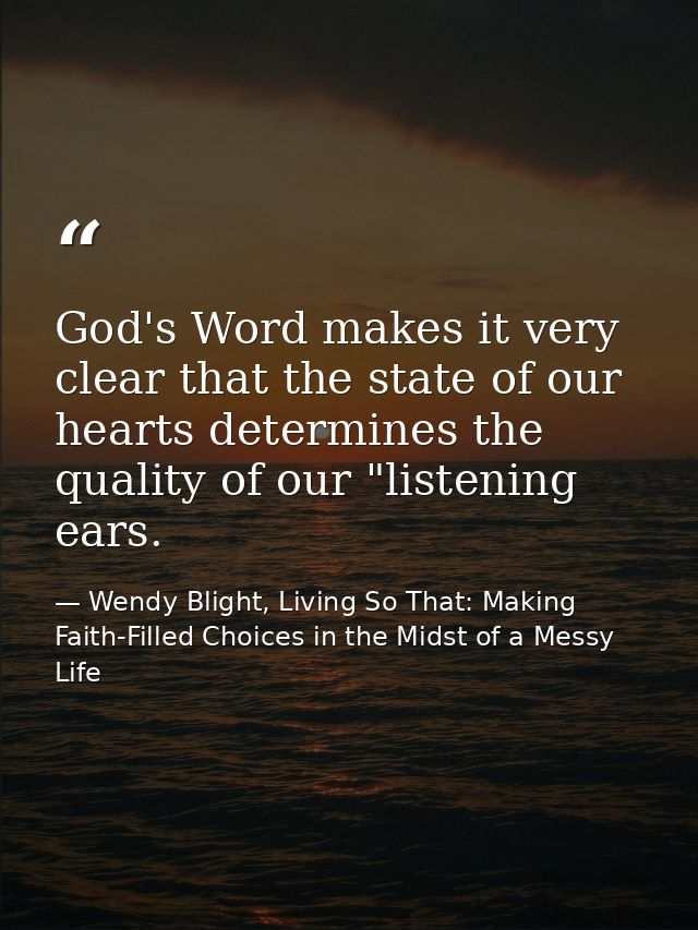 God's Word makes it very clear that the state of our hearts determines the quality of our "listening ears. — Wendy Blight, Living So That: Making Faith-Filled Choices in the Midst of a Messy Life